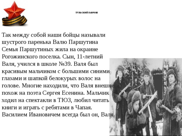      ТУЛЬСКИЙ ГАВРОШ       Так между собой наши бойцы называли шустрого паренька Валю Паршутина Семья   Паршутиных жила на окраине Рогожинского поселка. Сын, 11-летний Валя, учился в школе №39. Валя был красивым мальчиком с большими синими глазами и шапкой белокурых волос на голове. Многие находили, что Валя внешне похож на поэта Сергея Есенина. Мальчик ходил на спектакли в ТЮЗ, любил читать книги и играть с ребятами в Чапая. Василием Ивановичем всегда был он, Валя. 
