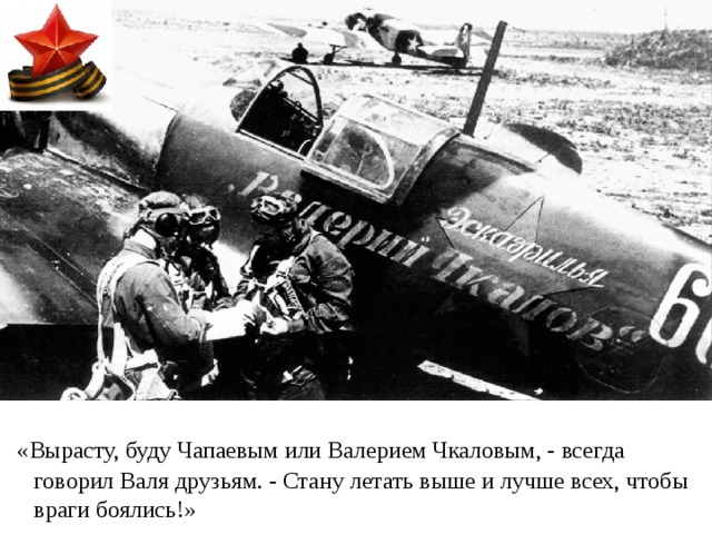  «Вырасту, буду Чапаевым или Валерием Чкаловым, - всегда говорил Валя друзьям. - Стану летать выше и лучше всех, чтобы враги боялись!» 