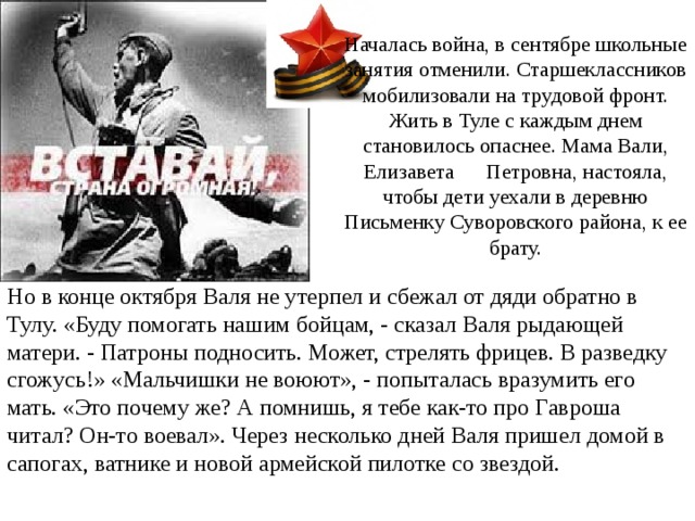  Началась война, в сентябре школьные занятия отменили. Старшеклассников мобилизовали на трудовой фронт. Жить в Туле с каждым днем становилось опаснее. Мама Вали, Елизавета Петровна, настояла, чтобы дети уехали в деревню Письменку Суворовского района, к ее брату.   Но в конце октября Валя не утерпел и сбежал от дяди обратно в Тулу. «Буду помогать нашим бойцам, - сказал Валя рыдающей матери. - Патроны подносить. Может, стрелять фрицев. В разведку сгожусь!» «Мальчишки не воюют», - попыталась вразумить его мать. «Это почему же? А помнишь, я тебе как-то про Гавроша читал? Он-то воевал». Через несколько дней Валя пришел домой в сапогах, ватнике и новой армейской пилотке со звездой. 