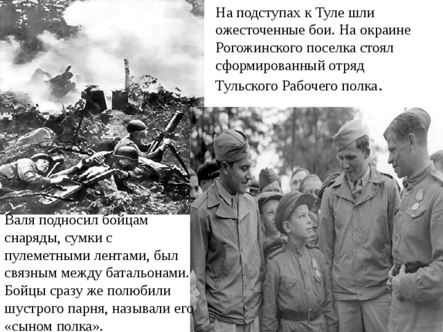 На подступах к Туле шли ожесточенные бои. На окраине Рогожинского поселка стоял сформированный отряд Тульского Рабочего полка . Валя подносил бойцам снаряды, сумки с пулеметными лентами, был связным между батальонами. Бойцы сразу же полюбили шустрого парня, называли его «сыном полка». 