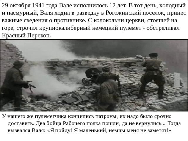 29 октября 1941 года Вале исполнилось 12 лет. В тот день, холодный и пасмурный, Валя ходил в разведку в Рогожинский поселок, принес важные сведения о противнике. С колокольни церкви, стоящей на горе, строчил крупнокалиберный немецкий пулемет - обстреливал Красный Перекоп. У нашего же пулеметчика кончились патроны, их надо было срочно доставить. Два бойца Рабочего полка пошли, да не вернулись... Тогда вызвался Валя: «Я пойду! Я маленький, немцы меня не заметят!» 