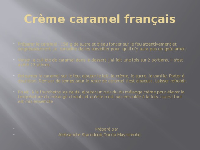 Crème caramel français Préparer le caramel : 150 g de sucre et d'eau foncer sur le feu attentivement et soigneuseument. Je conseille de les surveiller pour qu’il n’y aura pas un goût amer. Verser la cuillère de caramel dans le dessert. J'ai fait une fois sur 2 portions, il s'est avéré 23 pièces. Retourner le caramel sur le feu, ajouter le lait, la crème, le sucre, la vanille. Porter à ébullition. Remuer de temps pour le reste de caramel s'est dissoute. Laisser refroidir. Fouet à la fourchette les oeufs, ajouter un peu du du mélange crème pour élever la température du mélange d'oeufs et qu'elle n'est pas enroulée à la fois, quand tout est mis ensemble  Préparé par  Aleksandre Starodoub,Danila Maystrenko 