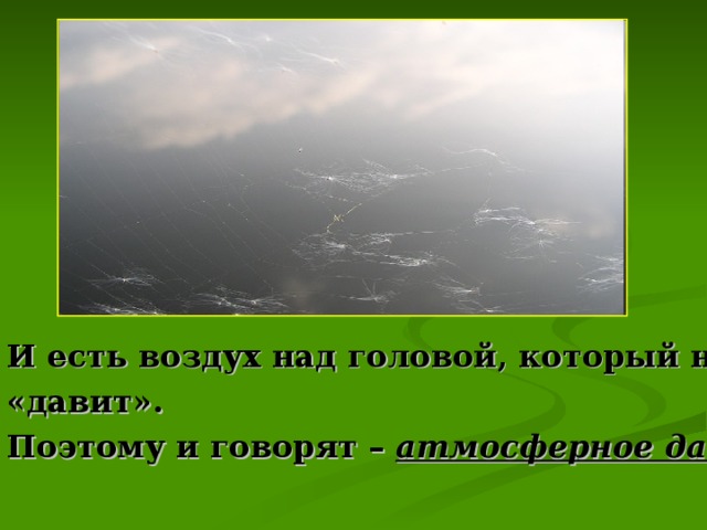 И есть воздух над головой, который на нас «давит». Поэтому и говорят – атмосферное давление.