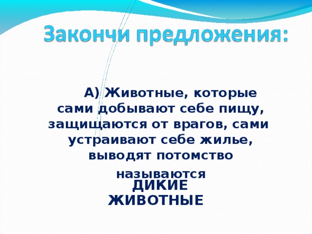   А) Животные, которые сами добывают себе пищу, защищаются от врагов, сами устраивают себе жилье, выводят потомство называются   ДИКИЕ ЖИВОТНЫЕ 