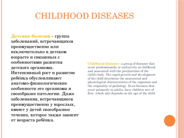childhood diseases Детские болезни - группа заболеваний, встречающихся преимущественно или исключительно в детском возрасте и связанных с особенностями развития детского организма. Интенсивный рост и развитие ребёнка обусловливают анатомо-физиологические особенности его организма и своеобразие патологии. Даже заболевания, встречающиеся преимущественно у взрослых, имеют у детей своеобразное течение, которое также зависит от возраста ребёнка. Childhood diseases - a group of diseases that occur predominantly or exclusively in childhood and associated with the peculiarities of the child's body. The rapid growth and development of the child determine the anatomical and physiological characteristics of the organism and the originality of pathology. Even diseases that occur primarily in adults, have children sort of flow, which also depends on the age of the child. 