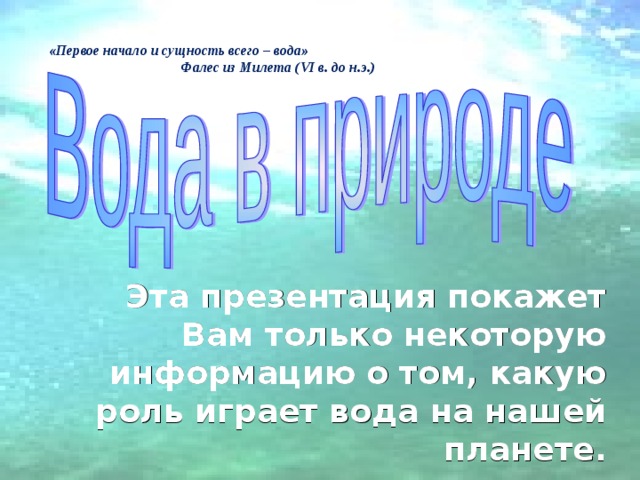 «Первое начало и сущность всего – вода»    Фалес из Милета ( VI в. до н.э.)  Эта презентация покажет Вам только некоторую информацию о том, какую роль играет вода на нашей планете. 