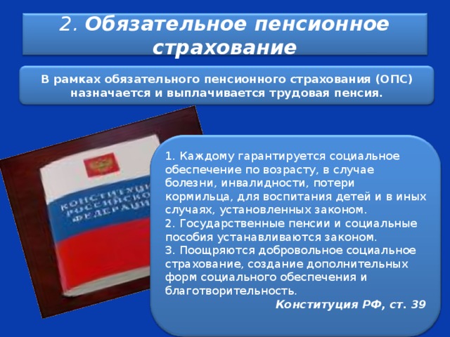  2. Обязательное пенсионное страхование    В рамках обязательного пенсионного страхования (ОПС) назначается и выплачивается трудовая пенсия.  1. Каждому гарантируется социальное обеспечение по возрасту, в случае болезни, инвалидности, потери кормильца, для воспитания детей и в иных случаях, установленных законом. 2. Государственные пенсии и социальные пособия устанавливаются законом. 3. Поощряются добровольное социальное страхование, создание дополнительных форм социального обеспечения и благотворительность. Конституция РФ, ст. 39  