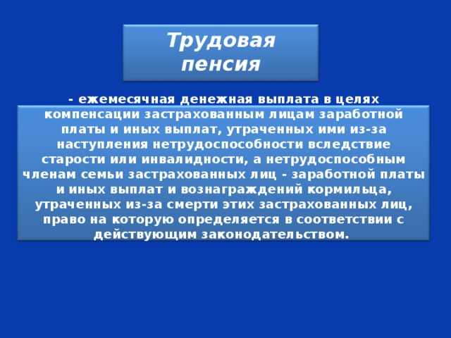 Трудовая пенсия - ежемесячная денежная выплата в целях компенсации застрахованным лицам заработной платы и иных выплат, утраченных ими из-за наступления нетрудоспособности вследствие старости или инвалидности, а нетрудоспособным членам семьи застрахованных лиц - заработной платы и иных выплат и вознаграждений кормильца, утраченных из-за смерти этих застрахованных лиц, право на которую определяется в соответствии с действующим законодательством.  