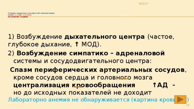 9/21/17   Стадия сердечно-сосудистой компенсации  Сроки: с 1 сек - 2-3 часа.  Механизм стадии:   1) Возбуждение дыхательного центра (частое, глубокое дыхание, ↑ МОД). 2) Возбуждение симпатико – адреналовой системы и сосудодвигательного центра:  Спазм периферических артериальных сосудов , кроме сосудов сердца и головного мозга централизация кровообращения  ↑АД - но до исходных показателей не доходит Лабораторно анемия не обнаруживается (картина крови – N)  