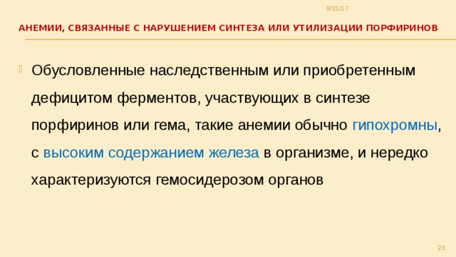9/21/17 АНЕМИИ, СВЯЗАННЫЕ С НАРУШЕНИЕМ СИНТЕЗА ИЛИ УТИЛИЗАЦИИ ПОРФИРИНОВ   Обусловленные наследственным или приобретенным дефицитом ферментов, участвующих в синтезе порфиринов или гема, такие анемии обычно гипохромны , с высоким содержанием железа в организме, и нередко характеризуются гемосидерозом органов  
