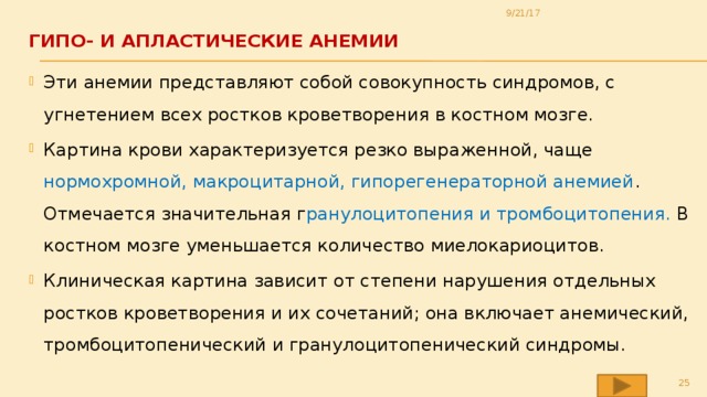 9/21/17 ГИПО- И АПЛАСТИЧЕСКИЕ АНЕМИИ   Эти анемии представляют собой совокупность синдромов, с угнетением всех ростков кроветворения в костном мозге. Картина крови характеризуется резко выраженной, чаще нормохромной, макроцитарной, гипорегенераторной анемией . Отмечается значительная г ранулоцитопения и тромбоцитопения. В костном мозге уменьшается количество миелокариоцитов. Клиническая картина зависит от степени нарушения отдельных ростков кроветворения и их сочетаний; она включает анемический, тромбоцитопенический и гранулоцитопенический синдромы.  
