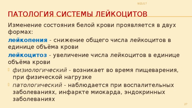 9/21/17 Патология системы лейкоцитов Изменение состояния белой крови проявляется в двух формах: лейкопения - снижение общего числа лейкоцитов в единице объёма крови лейкоцитоз - увеличение числа лейкоцитов в единице объёма крови физиологический - возникает во время пищеварения, при физической нагрузке патологический - наблюдается при воспалительных заболеваниях, инфаркте миокарда, эндокринных заболеваниях  