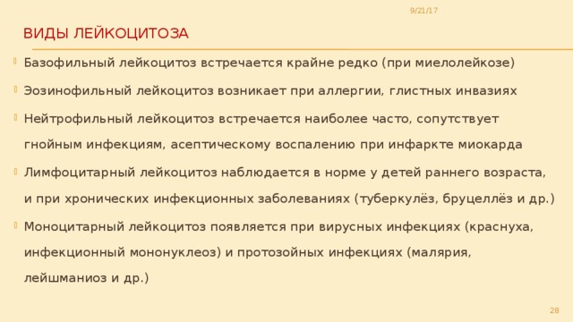 9/21/17 Виды лейкоцитоза   Б азофильный лейкоцитоз встречается крайне редко (при миелолейкозе) Эозинофильный лейкоцитоз возникает при аллергии, глистных инвазиях Нейтрофильный лейкоцитоз встречается наиболее часто, сопутствует гнойным инфекциям, асептическому воспалению при инфаркте миокарда Лимфоцитарный лейкоцитоз наблюдается в норме у детей раннего возраста, и при хронических инфекционных заболеваниях (туберкулёз, бруцеллёз и др.) Моноцитарный лейкоцитоз появляется при вирусных инфекциях (краснуха, инфекционный мононуклеоз) и протозойных инфекциях (малярия, лейшманиоз и др.)  
