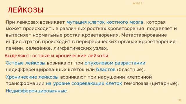 9/21/17 Лейкозы При лейкозах возникает мутация клеток костного мозга , которая может происходить в различных ростках кроветворения подавляет и вытесняет нормальные ростки кроветворения. Метастазирование инфильтратов происходит в периферических органах кроветворения – печени, селезёнке, лимфатических узлах. Выделяют: острые и хронические лейкозы. Острые лейкозы возникают при опухолевом разрастании недифференцированных клеток или бластов (бластные). Хронические лейкозы возникают при нарушении клеточной трансформации на уровне созревающих клеток гемопоэза (цитарные). Недифференцированные . 29 