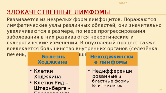 9/21/17 Злокачественные лимфомы Развивается из незрелых форм лимфоцитов. Поражаются лимфатические узлы различных областей, они значительно увеличиваются в размере, по мере прогрессирования заболевания в них развиваются некротические и склеротические изменения. В опухолевый процесс также вовлекается большинство внутренних органов (селезёнка, печень, лёгкие, желудок, кишечник, кожа и др.) Болезнь Ходжкина Неходжкинские лимфомы Клетки Ходжкина Клетки Рид –Штернберга - Березовского Клетки Ходжкина Клетки Рид –Штернберга - Березовского Недифференцированные и бластные формы В- и Т- клеток Недифференцированные и бластные формы В- и Т- клеток 29 