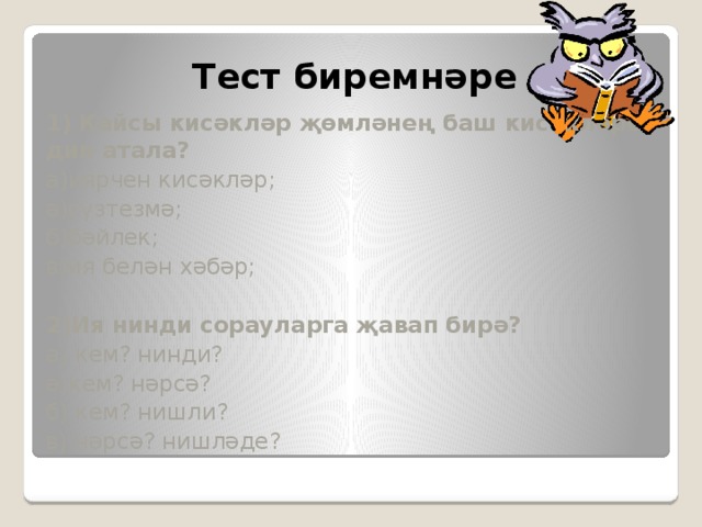 Тест биремнәре 1) Кайсы кисәкләр җөмләнең баш кисәкләре дип атала? а)иярчен кисәкләр; ә)сүзтезмә; б)бәйлек; в)ия белән хәбәр; 2)Ия нинди сорауларга җавап бирә? а) кем? нинди? ә)кем? нәрсә? б) кем? нишли? в) нәрсә? нишләде? 