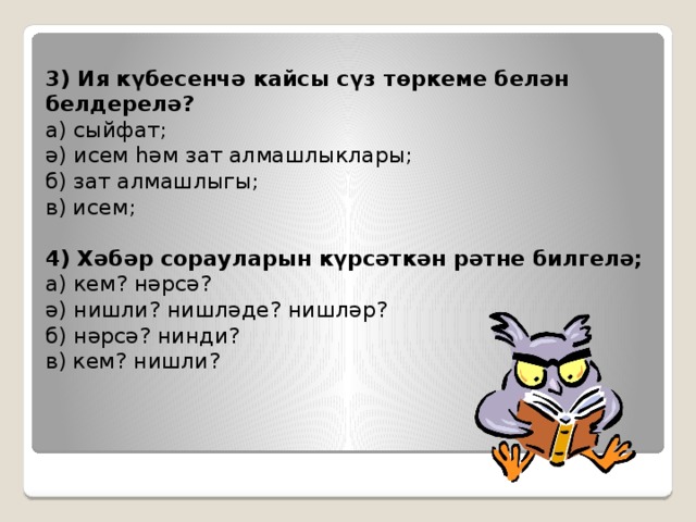 3) Ия күбесенчә кайсы сүз төркеме белән белдерелә?  а) сыйфат;  ә) исем һәм зат алмашлыклары;  б) зат алмашлыгы;  в) исем;   4) Хәбәр сорауларын күрсәткән рәтне билгелә;  а) кем? нәрсә?  ә) нишли? нишләде? нишләр?  б) нәрсә? нинди?  в) кем? нишли? 