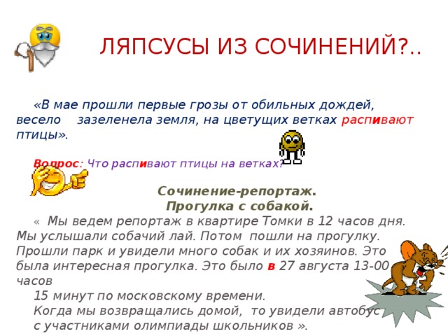  Ляпсусы из сочинений?.. «В мае прошли первые грозы от обильных дождей, весело зазеленела земля, на цветущих ветках расп и вают птицы».   Вопрос : Что расп и вают птицы на ветках?    Сочинение-репортаж.  Прогулка с собакой. « Мы ведем репортаж в квартире Томки в 12 часов дня. Мы услышали собачий лай. Потом пошли на прогулку. Прошли парк и увидели много собак и их хозяинов. Это была интересная прогулка. Это было в 27 августа 13-00 часов 15 минут по московскому времени. Когда мы возвращались домой, то увидели автобус с участниками олимпиады школьников ». 