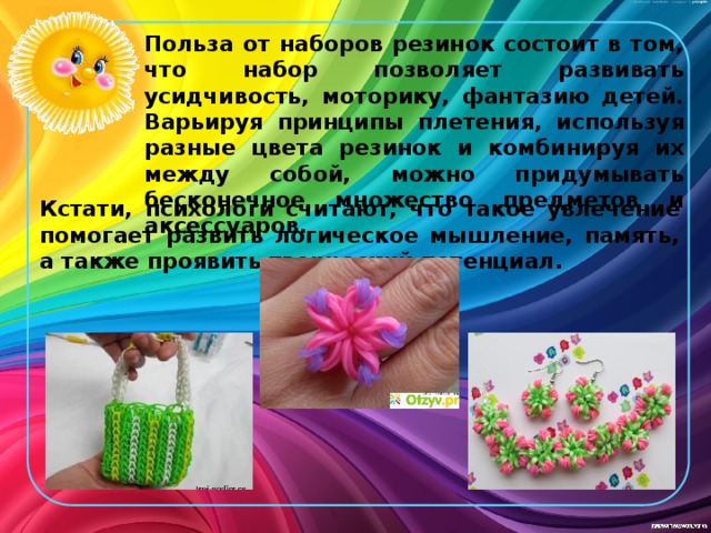 Польза от наборов резинок состоит в том, что набор позволяет развивать усидчивость, моторику, фантазию детей. Варьируя принципы плетения, используя разные цвета резинок и комбинируя их между собой, можно придумывать бесконечное множество предметов и аксессуаров.  Кстати, психологи считают, что такое увлечение помогает развить логическое мышление, память, а также проявить творческий потенциал. 
