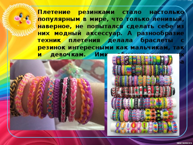 Плетение резинками стало настолько популярным в мире, что только ленивый, наверное, не попытался сделать себе из них модный аксессуар. А разнообразие техник плетения делала браслеты с резинок интересными как мальчикам, так и девочкам. Ими обменивались, их дарили, а иногда даже дрались из-за них. 