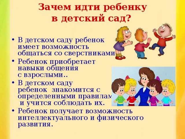  Зачем идти ребенку  в детский сад?  В детском саду ребенок  имеет возможность  общаться со сверстниками. Ребенок приобретает  навыки общения  с взрослыми.. В детском саду  ребенок знакомится с  определенными правилами  и учится соблюдать их. Ребенок получает возможность интеллектуального и физического развития.  