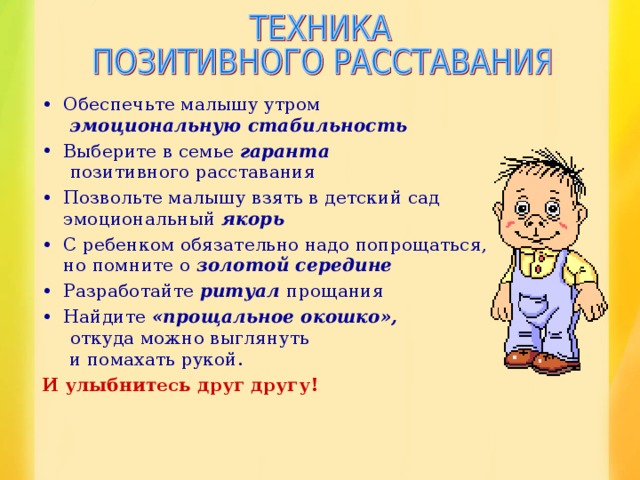 Обеспечьте малышу утром   эмоциональную стабильность Выберите в семье гаранта   позитивного расставания Позвольте малышу взять в детский сад  эмоциональный якорь С ребенком обязательно надо попрощаться,  но помните о золотой середине Разработайте ритуал прощания Найдите «прощальное окошко»,   откуда можно выглянуть  и помахать рукой. И улыбнитесь друг другу!  