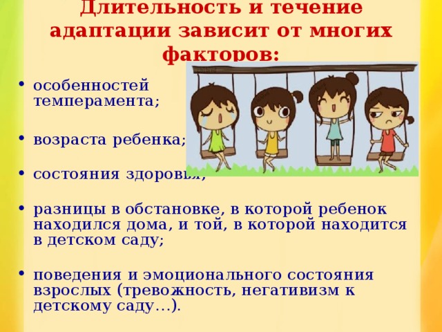 Длительность и течение адаптации зависит от многих факторов:   особенностей  темперамента;   возраста ребенка;   состояния здоровья;   разницы в обстановке, в которой ребенок находился дома, и той, в которой находится в детском саду;   поведения и эмоционального состояния взрослых (тревожность, негативизм к детскому саду…). 