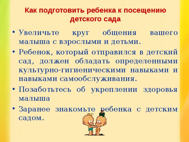 Как подготовить ребенка к посещению детского сада Увеличьте круг общения вашего малыша с взрослыми и детьми. Ребенок, который отправился в детский сад, должен обладать определенными культурно-гигиеническими навыками и навыками самообслуживания. Позаботьтесь об укреплении здоровья малыша Заранее знакомьте ребенка с детским садом. 