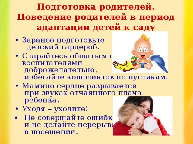 Подготовка родителей.  Поведение родителей в период адаптации детей к саду Заранее подготовьте  детский гардероб. Старайтесь общаться с  воспитателями  доброжелательно,  избегайте конфликтов по пустякам. Мамино сердце разрывается  при звуках отчаянного плача  ребенка. Уходя – уходите!  Не совершайте ошибки  и не делайте перерывов  в посещении. 