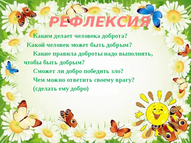 РЕФЛЕКСИЯ Каким делает человека доброта?  Какой человек может быть добрым? Какие правила доброты надо выполнять, чтобы быть добрым? Сможет ли добро победить зло? Чем можно ответить своему врагу? (сделать ему добро) 