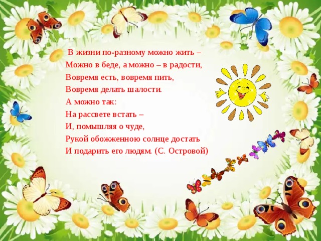  В жизни по-разному можно жить – Можно в беде, а можно – в радости, Вовремя есть, вовремя пить, Вовремя делать шалости. А можно так: На рассвете встать – И, помышляя о чуде, Рукой обожженною солнце достать И подарить его людям. (С. Островой) 