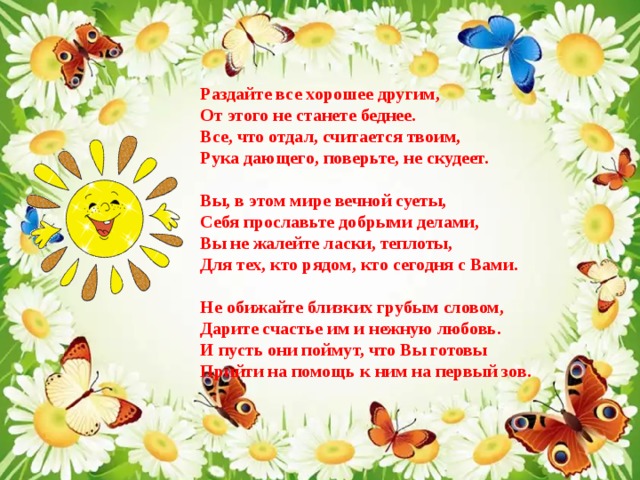 Раздайте все хорошее другим,   От этого не станете беднее.  Все, что отдал, считается твоим,  Рука дающего, поверьте, не скудеет.   Вы, в этом мире вечной суеты,  Себя прославьте добрыми делами,  Вы не жалейте ласки, теплоты,  Для тех, кто рядом, кто сегодня с Вами.   Не обижайте близких грубым словом,  Дарите счастье им и нежную любовь.  И пусть они поймут, что Вы готовы  Прийти на помощь к ним на первый зов. 