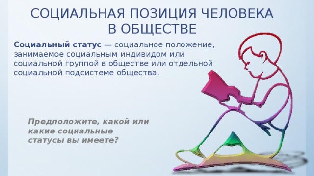 СОЦИАЛЬНАЯ ПОЗИЦИЯ ЧЕЛОВЕКА  В ОБЩЕСТВЕ Социальный статус  — социальное положение, занимаемое социальным  индивидом или социальной группой в обществе или отдельной социальной подсистеме общества. Предположите, какой или какие социальные статусы вы имеете? 