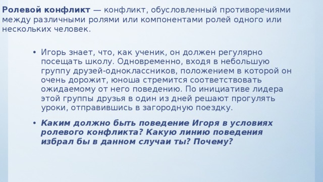 Ролевой конфликт — конфликт, обусловленный противоречиями между различными ролями или компонентами ролей одного или нескольких человек. Игорь знает, что, как ученик, он должен регулярно посещать школу. Одновременно, входя в небольшую группу друзей-одноклассников, положением в которой он очень дорожит, юноша стремится соответствовать ожидаемому от него поведению. По инициативе лидера этой группы друзья в один из дней решают прогулять уроки, отправившись в загородную поездку. Каким должно быть поведение Игоря в условиях ролевого конфликта? Какую линию поведения избрал бы в данном случаи ты? Почему? 