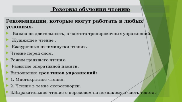  Резервы обучения чтению . Рекомендации, которые могут работать в любых условиях.  Важна не длительность, а частота тренировочных упражнений.  Жужжащее чтение .  Ежеурочные пятиминутки чтения. Чтение перед сном. Режим щадящего чтения.  Развитие оперативной памяти. Выполнение трех типов упражнений: 1. Многократное чтение. 2. Чтение в темпе скороговорки. 3.Выразительное чтение с переходом на незнакомую часть текста. 