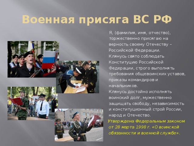 Военная присяга ВС РФ  Я, (фамилия, имя, отчество),  торжественно присягаю на верность своему Отечеству – Российской Федерации.  Клянусь свято соблюдать Конституцию Российской Федерации, строго выполнять требования общевоинских уставов, приказы командиров и начальников.  Клянусь достойно исполнять воинский долг, мужественно защищать свободу, независимость и конституционный строй России, народ и Отечество.  Утверждена Федеральным законом от 28 марта 1998 г. «О воинской обязанности и военной службе ». 