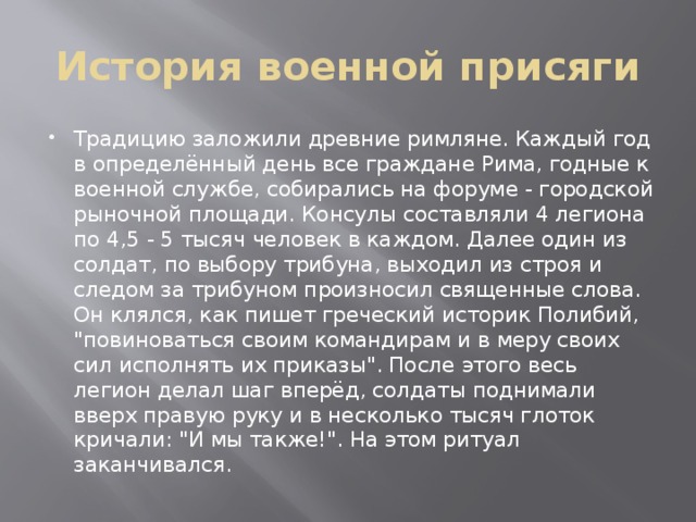История военной присяги Традицию заложили древние римляне. Каждый год в определённый день все граждане Рима, годные к военной службе, собирались на форуме - городской рыночной площади. Консулы составляли 4 легиона по 4,5 - 5 тысяч человек в каждом. Далее один из солдат, по выбору трибуна, выходил из строя и следом за трибуном произносил священные слова. Он клялся, как пишет греческий историк Полибий, 