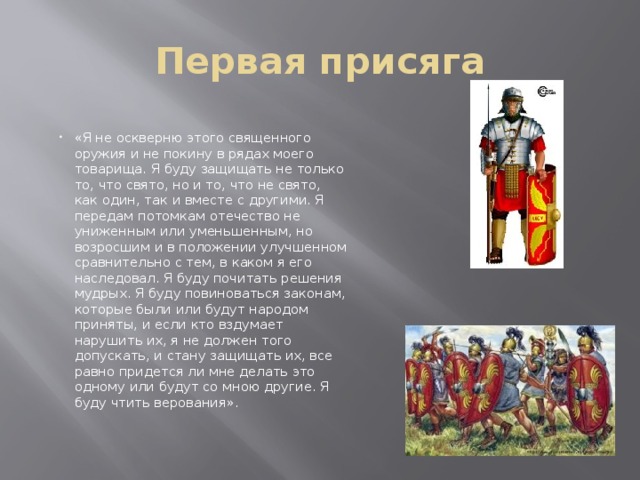 Первая присяга «Я не оскверню этого священного оружия и не покину в рядах моего товарища. Я буду защищать не только то, что свято, но и то, что не свято, как один, так и вместе с другими. Я передам потомкам отечество не униженным или уменьшенным, но возросшим и в положении улучшенном сравнительно с тем, в каком я его наследовал. Я буду почитать решения мудрых. Я буду повиноваться законам, которые были или будут народом приняты, и если кто вздумает нарушить их, я не должен того допускать, и стану защищать их, все равно придется ли мне делать это одному или будут со мною другие. Я буду чтить верования». 