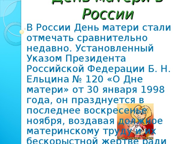 День матери в России В России День матери стали отмечать сравнительно недавно. Установленный Указом Президента Российской Федерации Б. Н. Ельцина № 120 «О Дне матери» от 30 января 1998 года, он празднуется в последнее воскресенье ноября, воздавая должное материнскому труду и их бескорыстной жертве ради блага своих детей. 