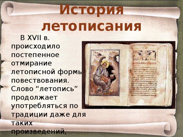 История летописания В XVII в. происходило постепенное отмирание летописной формы повествования. Слово “летопись” продолжает употребляться по традиции даже для таких произведений, которые слабо напоминают Летописи прежнего времени . 