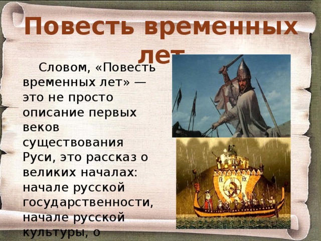 Повесть временных лет Словом, «Повесть временных лет» — это не просто описание первых веков существования Руси, это рассказ о великих началах: начале русской государственности, начале русской культуры, о началах, которые, по убеждению летописцев, сулят в грядущем могущество и славу их Родине. 