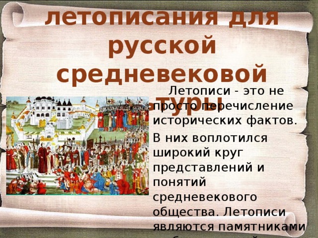 Значение летописания для русской средневековой культуры Летописи - это не просто перечисление исторических фактов. В них воплотился широкий круг представлений и понятий средневекового общества. Летописи являются памятниками и общественной мысли, и литературы, и даже зачатков научных знаний. 