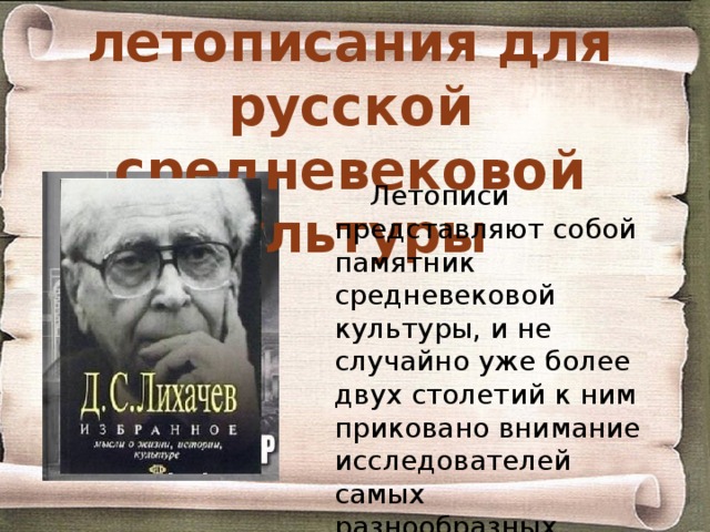 Значение летописания для русской средневековой культуры Летописи представляют собой памятник средневековой культуры, и не случайно уже более двух столетий к ним приковано внимание исследователей самых разнообразных сторон исторического прошлого нашей страны. 