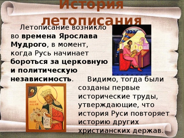 История летописания Летописание возникло во времена Ярослава Мудрого , в момент, когда Русь начинает бороться за церковную и политическую независимость . Видимо, тогда были созданы первые исторические труды, утверждающие, что история Руси повторяет историю других христианских держав. 