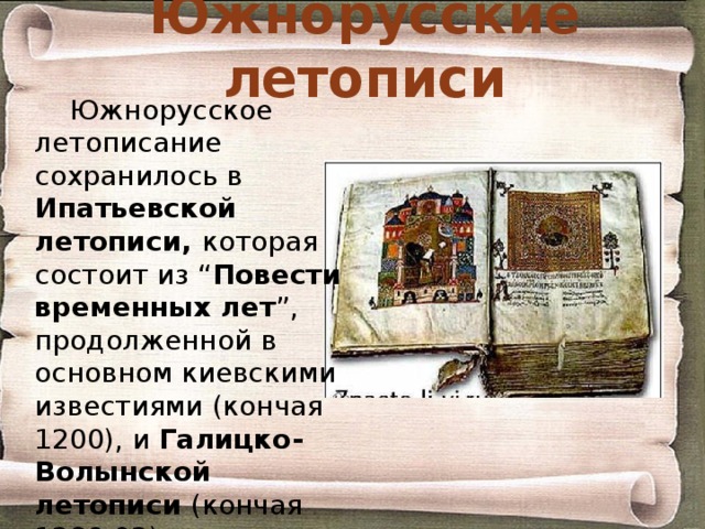 Южнорусские летописи Южнорусское летописание сохранилось в Ипатьевской летописи, которая состоит из “ Повести временных лет ”, продолженной в основном киевскими известиями (кончая 1200), и Галицко-Волынской летописи (кончая 1289-92). 