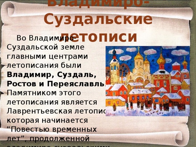 Владимиро-Суздальские летописи Во Владимиро-Суздальской земле главными центрами летописания были Владимир, Суздаль, Ростов и Переяславль . Памятником этого летописания является Лаврентьевская летопись, которая начинается “Повестью временных лет”, продолженной владимиро-суздальскими известиями до 1305 года. 