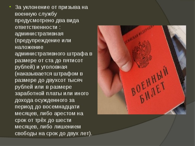 За уклонение от призыва на военную службу предусмотрено два вида ответственности : административная (предупреждение или наложение административного штрафа в размере от ста до пятисот рублей) и уголовная (наказывается штрафом в размере до двухсот тысяч рублей или в размере заработной платы или иного дохода осужденного за период до восемнадцати месяцев, либо арестом на срок от трёх до шести месяцев, либо лишением свободы на срок до двух лет). 