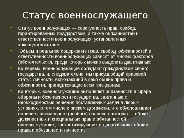 Статус военнослужащего Статус военнослужащих — совокупность прав, свобод, гарантированных государством, а также обязанностей и ответственности военнослужащих, установленных законодательством.  Объем и реальное содержание прав, свобод, обязанностей и ответственности военнослужащих зависят от многих факторов (обстоятельств), среди которых можно выделить два главных: во-первых, военнослужащие обладают гражданством своего государства, и, следовательно, им присущ общий правовой статус личности, включающий в себя общие права и обязанности, принадлежащие всем гражданам; во-вторых, военнослужащие выполняют обязанности в сфере обороны и безопасности государства, связанные с необходимостью решения поставленных задач в любых условиях, в том числе с риском для жизни, что обусловливает наличие специального (особого) правового статуса — общих, должностных и специальных прав и обязанностей военнослужащих, конкретизирующих и дополняющих общие права и обязанности личности. 