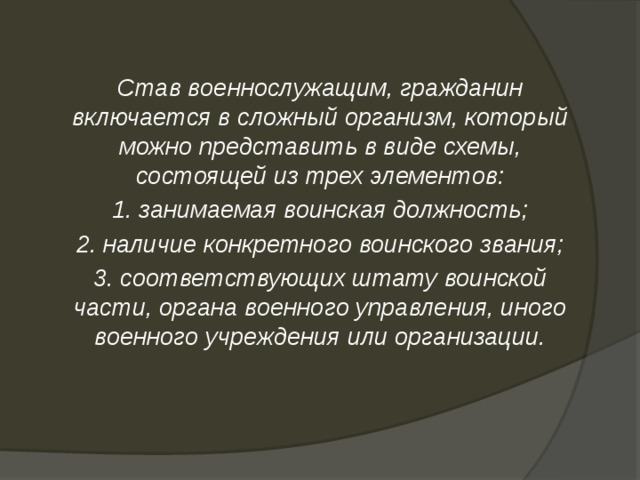 Став военнослужащим, гражданин включается в сложный организм, который можно представить в виде схемы, состоящей из трех элементов: 1. занимаемая воинская должность; 2. наличие конкретного воинского звания; 3. соответствующих штату воинской части, органа военного управления, иного военного учреждения или организации. 