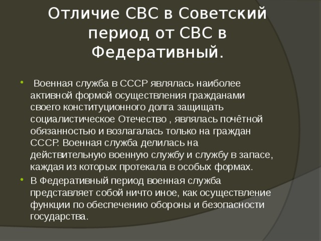 Отличие СВС в Советский период от СВС в Федеративный.  Военная служба в СССР являлась наиболее активной формой осуществления гражданами своего конституционного долга защищать социалистическое Отечество , являлась почётной обязанностью и возлагалась только на граждан СССР. Военная служба делилась на действительную военную службу и службу в запасе, каждая из которых протекала в особых формах. В Федеративный период военная служба представляет собой ничто иное, как осуществление функции по обеспечению обороны и безопасности государства. 